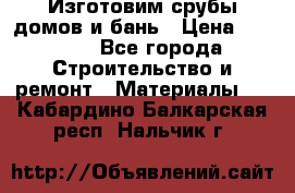  Изготовим срубы домов и бань › Цена ­ 1 000 - Все города Строительство и ремонт » Материалы   . Кабардино-Балкарская респ.,Нальчик г.